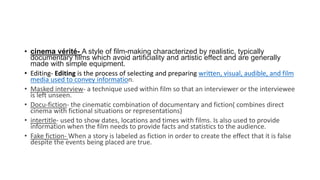 • cinema vérité- A style of film-making characterized by realistic, typically
documentary films which avoid artificiality and artistic effect and are generally
made with simple equipment.
• Editing- Editing is the process of selecting and preparing written, visual, audible, and film
media used to convey information.
• Masked interview- a technique used within film so that an interviewer or the interviewee
is left unseen.
• Docu-fiction- the cinematic combination of documentary and fiction( combines direct
cinema with fictional situations or representations)
• intertitle- used to show dates, locations and times with films. Is also used to provide
information when the film needs to provide facts and statistics to the audience.
• Fake fiction- When a story is labeled as fiction in order to create the effect that it is false
despite the events being placed are true.
 