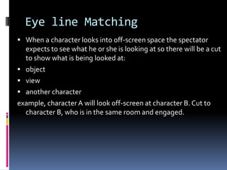 Eye line Matching
 When a character looks into off-screen space the spectator
  expects to see what he or she is looking at so there will be a cut
  to show what is being looked at:
 object
 view
 another character
example, character A will look off-screen at character B. Cut to
  character B, who is in the same room and engaged.
 