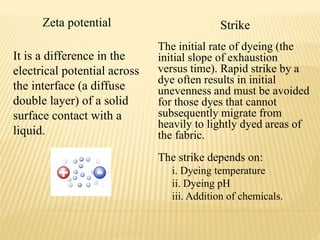Zeta potential Strike
It is a difference in the
electrical potential across
the interface (a diffuse
double layer) of a solid
surface contact with a
liquid.
The initial rate of dyeing (the
initial slope of exhaustion
versus time). Rapid strike by a
dye often results in initial
unevenness and must be avoided
for those dyes that cannot
subsequently migrate from
heavily to lightly dyed areas of
the fabric.
The strike depends on:
i. Dyeing temperature
ii. Dyeing pH
iii. Addition of chemicals.
 