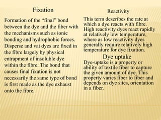 Fixation Reactivity
Formation of the “final” bond
between the dye and the fiber with
the mechanisms such as ionic
bonding and hydrophobic forces.
Disperse and vat dyes are fixed in
the fibre largely by physical
entrapment of insoluble dye
within the fibre. The bond that
causes final fixation is not
necessarily the same type of bond
is first made as the dye exhaust
onto the fibre.
This term describes the rate at
which a dye reacts with fibre.
High reactivity dyes react rapidly
at relatively low temperature,
where as low reactivity dyes
generally require relatively high
temperature for dye fixation.
Dye uptake
Dye-uptake is a property or
ability of textile fiber to capture
the given amount of dye. This
property varies fiber to fiber and
depends on dye sites, orientation
in a fiber.
 