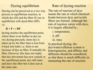 Dyeing equilibrium Rate of dyeing reaction
Dyeing can be perceived as a two way
process or equilibrium reaction, in
which dye (D) and the fiber (F) are in
equilibrium with dyed-fiber (DF).
i.e.
D + F ↔ DF
dyeing reaches the equilibrium point,
where there is no further in dye on
tAs dyeing proceeds, more dye is
taken up by the fiber than is lost from
it back into bath; i.e. there is net
increase of dye on fiber. Eventually he
fiber. However, this does not imply
that dye movement has now ceased; at
the equilibrium point; dye still enter
and leave the fiber but it does not at
the same rate.
The rate of reaction of dyes
means the rate at which chemical
bonds between dyes and textile
fibers are formed. Although the
rate of reaction varies with dyes,
it is largely affected by ,
i. temperature,
ii. pH
iii. time
In practical dyeing, the
dye/water/cellulose system is
heterogeneous, and affinity and
diffusion should be considered,
so that there is much difficulty in
measuring the rate of reaction.
 