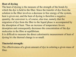 Heat of dyeing
The heat of dyeing is the measure of the strength of the bonds by
which the dye is held to the fiber. Since the transfer of dye from the
solution to the fiber involves a decrease in free energy of the system,
heat is given out, and the heat of dyeing is therefore a negative
quantity. the converser is, of course, also true, namely that the
migration of dye from the fiber to the liquid phase is accompanied by
the absorption of heat. Thus an increase of temperature favors
desorption and consequently decreases the concentration of the dye
molecules in the fibre at equilibrium.
It is difficult to measure the direct calorimetric measurement of heat of
dyeing b/c the thermal change is so small.
Tinctorial strength:
The effectiveness of a given amount of dye in coloring a given mass of
fiber.
 