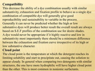 Compatibility
This decrease the ability of a dye combination usually with similar
substantivity, exhaustion and fixation profile to behave as a single dye
combination of compatible dye will generally give good
reproducibility and sustainability to variable in the process.
Generally it can never be predicted whether the high or low
substantive dyes will produce better result the overall result are always
based on S.E.F profiles of the combination use for desire shades.
A dye would never be appropriate if it highly reactive and low in
substantivity most importantly there should be a minimum difference
between the exhaustion and fixation curve irrespective of its high or
low substantive character.
Cloud point
The cloud point is the temperature at which the detergent reaches its
limiting solubility and start to precipitate out, causing the solution to
appear cloudy. In general when comparing two detergents with similar
structures, the one have more hydrophilic will have higher cloud point
than the other. This is most common in nonionic surfactants.
 
