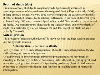 Depth of shade (dos)
It is a ratio of weight of dye to weight of goods dyed, usually expressed as
percentage; amount of dye, owf (over the weight of fabric). Depth of shade (DOS),
in these terms, is not really a very good way of comparing the darkness or intensity
of color of finished fabrics, due to inherent differences in the hues of different dyes
within a family, difference between dye families, and differences due to the nature of
the fabric. Dye manufacturers’ shade cards are typically show one or two depths of
shade for a particular dye, often between 1% and 4%, except for black, which is
typically 3% to 6%.
Anti migration
It is a reverse of migration, the dyestuff is move out from the fiber surface and goes
into the dye bath solution
Anti-migration → decrease in affinity
Each dye class have its critical temperature, above this critical temperature the dye
stuff anti-migrate instead of migration.
An additive use in dye or pigment mixture to prevent undesired movement or
spreading of the wet dye on fabric. Sodium alginate is the anti-migrating agent used
in reactive dyeing, retard the rate of migration by producing physical hindrance and
by increase of viscosity of solution. The function of levelling agent or retarder is
antimigration.
 