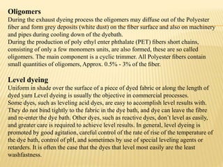 Oligomers
During the exhaust dyeing process the oligomers may diffuse out of the Polyester
ﬁber and form grey deposits (white dust) on the ﬁber surface and also on machinery
and pipes during cooling down of the dyebath.
During the production of poly ethyl enter phthalate (PET) ﬁbers short chains,
consisting of only a few monomers units, are also formed, these are so called
oligomers. The main component is a cyclic trimmer. All Polyester ﬁbers contain
small quantities of oligomers, Approx. 0.5% - 3% of the ﬁber.
Level dyeing
Uniform in shade over the surface of a piece of dyed fabric or along the length of
dyed yarn Level dyeing is usually the objective in commercial processes.
Some dyes, such as leveling acid dyes, are easy to accomplish level results with.
They do not bind tightly to the fabric in the dye bath, and dye can leave the fibre
and re-enter the dye bath. Other dyes, such as reactive dyes, don’t level as easily,
and greater care is required to achieve level results. In general, level dyeing is
promoted by good agitation, careful control of the rate of rise of the temperature of
the dye bath, control of pH, and sometimes by use of special leveling agents or
retarders. It is often the case that the dyes that level most easily are the least
washfastness.
 