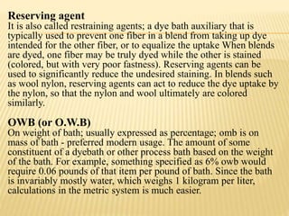 Reserving agent
It is also called restraining agents; a dye bath auxiliary that is
typically used to prevent one fiber in a blend from taking up dye
intended for the other fiber, or to equalize the uptake When blends
are dyed, one fiber may be truly dyed while the other is stained
(colored, but with very poor fastness). Reserving agents can be
used to significantly reduce the undesired staining. In blends such
as wool nylon, reserving agents can act to reduce the dye uptake by
the nylon, so that the nylon and wool ultimately are colored
similarly.
OWB (or O.W.B)
On weight of bath; usually expressed as percentage; omb is on
mass of bath - preferred modern usage. The amount of some
constituent of a dyebath or other process bath based on the weight
of the bath. For example, something specified as 6% owb would
require 0.06 pounds of that item per pound of bath. Since the bath
is invariably mostly water, which weighs 1 kilogram per liter,
calculations in the metric system is much easier.
 