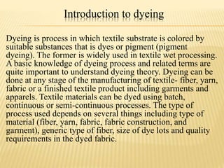 Introduction to dyeing
Dyeing is process in which textile substrate is colored by
suitable substances that is dyes or pigment (pigment
dyeing). The former is widely used in textile wet processing.
A basic knowledge of dyeing process and related terms are
quite important to understand dyeing theory. Dyeing can be
done at any stage of the manufacturing of textile- fiber, yarn,
fabric or a finished textile product including garments and
apparels. Textile materials can be dyed using batch,
continuous or semi-continuous processes. The type of
process used depends on several things including type of
material (fiber, yarn, fabric, fabric construction, and
garment), generic type of fiber, size of dye lots and quality
requirements in the dyed fabric.
 