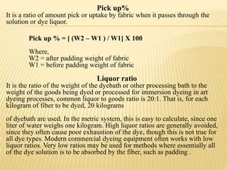 Pick up%
It is a ratio of amount pick or uptake by fabric when it passes through the
solution or dye liquor.
Pick up % = [ (W2 – W1 ) / W1] X 100
Where,
W2 = after padding weight of fabric
W1 = before padding weight of fabric
Liquor ratio
It is the ratio of the weight of the dyebath or other processing bath to the
weight of the goods being dyed or processed for immersion dyeing in art
dyeing processes, common liquor to goods ratio is 20:1. That is, for each
kilogram of fiber to be dyed, 20 kilograms
of dyebath are used. In the metric system, this is easy to calculate, since one
liter of water weighs one kilogram. High liquor ratios are generally avoided,
since they often cause poor exhaustion of the dye, though this is not true for
all dye types. Modern commercial dyeing equipment often works with low
liquor ratios. Very low ratios may be used for methods where essentially all
of the dye solution is to be absorbed by the fiber, such as padding .
 