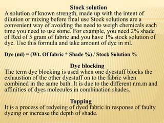 Stock solution
A solution of known strength, made up with the intent of
dilution or mixing before final use Stock solutions are a
convenient way of avoiding the need to weigh chemicals each
time you need to use some. For example, you need 2% shade
of Red of 5 gram of fabric and you have 1% stock solution of
dye. Use this formula and take amount of dye in ml.
Dye (ml) = (Wt. Of fabric * Shade %) / Stock Solution %
Dye blocking
The term dye blocking is used when one dyestuff blocks the
exhaustion of the other dyestuff on to the fabric when
combined in the same bath. It is due to the different r.m.m and
affinities of dyes molecules in combination shades.
Topping
It is a process of redyeing of dyed fabric in response of faulty
dyeing or increase the depth of shade.
 