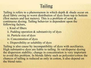 Tailing
Tailing is refers to a phenomenon in which depth & shade occur on
dyed fabric owing to worst distribution of dyes from top to bottom
(first meters and last meters). This is a problem of semi &
continuous dyeing. Tailing behavior is dependent upon the
following factors,
i. Kind of fibers
ii. Padding operation & substantivity of dyes
iii. Particle size of dyes
iv. Concentration of dyes
v. Dispersibility or solubility of dyes
Tailing is also cause by incompatibility of dyes with auxiliaries.
High substantive dyes are liable to tailing. In vat/disperse dyeing
the dispersion stability; change in concentration is very important
to avoid this problem. In blends fabric such as polyester/cotton the
chances of tailing is reduced as only in cotton, it also depend on
the blend ratio.
 