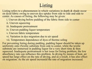 Listing
Listing refers to a phenomenon in which variations in depth & shade occur
on dyed fabric owing to uneven dye uptake from side to side and side to
center. As causes of listing, the following may be given:
i. Uneven drying before padding of the fabric from side to center
ii. Uneven squeezing
iii. Inadequate pretreatment
iv. Uneven padding liquor temperature
v. Uneven fabric temperature
vi. Variation in dye migration due to air speed
vii. Temperature dependence of dyes of thermo soling
For preventing listing during padding, padding liquor should be taken up
uniformly onto t5extile substrate from side to center, while the textile
substrate are immersed in padding liquor for a very short time & then
squeezed. Inadequate pretreatment is hot issue for listing problem; the low
absorbency rate can influence this problem. In drying by means of heat, air
speed has large effect on the rate of drying, and as a result, it has also effect
on migration. As the air speed increased the rate of migration increased.
 