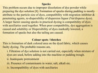 Specks
This problem occurs due to improper dissolution of dye powder while
preparing the dye solution [8]. Formation of specks during padding is mostly
attribute to the particle size of dyes, compatibility with migration inhibitor &
penetrating agents, re-dispersibilty of dispersion liquor (Vat/disperse dyes).
A larger factor causing specks in practical dyeing is compatibility of dyes
with auxiliaries used together. When poor compatibility, dye aggregation is
caused and solubility or Dispersibility of dyes markedly lowered, a
formation of specks but also the tailing are caused.
Colour spots / blotches
This is formation of dark colored area on the dyed fabric, which causes
faulty dyeing. The probable reasons are,
i. Filtration of dye solution is not carried out, especially when mixture of
dyes are used, before adding into the machine or padding trough.
ii. Inadequate pretreatment
iii. Presence of contaminants in water, salt, alkali etc.
iv. Incompatibility of dyes with auxiliaries
 