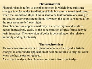 Photochromism
Photochroism is refers to the phenomenon in which dyed substrate
changes in color under irradiation of light but returns to original color
when the irradiation stops. This is said to be tautomerism occurring to
molecules under exposure to light. However, the color is restored after
the substrates are left overnight.
This phenomenon appears markedly in viscose rayon and tends to
occurs increasingly easily as the concentration of urea formaldehyde
resin increases. The reversion of color is depending on the relative
humidity and light intensity.
Thermochromism
Thermochromism is refers to phenomenon in which dyed substrate
changes in color under application of heat but returns to original color
when the heat stops or reduced.
As to reactive dyes, this phenomenon varies from dye to dye.
 