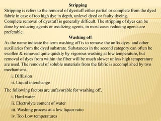 Stripping
Stripping is refers to the removal of dyestuff either partial or complete from the dyed
fabric in case of too high dye in depth, unlevel dyed or faulty dyeing.
Complete removal of dyestuff is generally difficult. The stripping of dyes can be
done by reducing agents or oxidizing agents, in most cases reducing agents are
preferable.
Washing off
As the name indicate the term washing off is to remove the unfix dyes and other
auxiliaries from the dyed substrate. Substances in the second category can often be
swollen & removed quite quickly by vigorous washing at low temperature, but
removal of dyes from within the fiber will be much slower unless high temperature
are used. The removal of soluble materials from the fabric is accomplished by two
mechanisms,
i. Diffusion
ii. Liquid interchange
The following factors are unfavorable for washing off,
i. Hard water
ii. Electrolyte content of water
iii. Washing process at a low liquor ratio
iv. Too Low temperatures
 