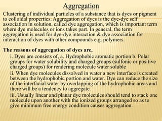 Aggregation
Clustering of individual particles of a substance that is dyes or pigment
to colloidal properties. Aggregation of dyes is the dye-dye self
association in solution, called dye aggregation, which is important term
where dye molecules or ions takes part. In general, the term
aggregation is used for dye-dye interaction & dye association for
interaction of dyes with other compounds e.g. polymers.
The reasons of aggregation of dyes are,
i. Dyes are consists of, a. Hydrophobic aromatic portion b. Polar
groups for water solubility and charged groups (sulfonic or positive
charged groups) for rendering molecule water soluble
ii. When dye molecules dissolved in water a new interface is created
between the hydrophobic portion and water. Dye can reduce the size
of the interfacial water by overlapping of the hydrophobic areas and
there will be a tendency to aggregate.
iii. Usually linear and planar dye molecules should tend to stack one
molecule upon another with the ionized groups arranged so as to
give minimum free energy condition causes aggregation.
 
