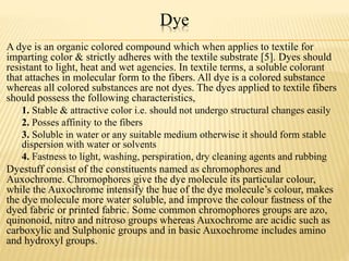 Dye
A dye is an organic colored compound which when applies to textile for
imparting color & strictly adheres with the textile substrate [5]. Dyes should
resistant to light, heat and wet agencies. In textile terms, a soluble colorant
that attaches in molecular form to the fibers. All dye is a colored substance
whereas all colored substances are not dyes. The dyes applied to textile fibers
should possess the following characteristics,
1. Stable & attractive color i.e. should not undergo structural changes easily
2. Posses affinity to the fibers
3. Soluble in water or any suitable medium otherwise it should form stable
dispersion with water or solvents
4. Fastness to light, washing, perspiration, dry cleaning agents and rubbing
Dyestuff consist of the constituents named as chromophores and
Auxochrome. Chromophores give the dye molecule its particular colour,
while the Auxochrome intensify the hue of the dye molecule’s colour, makes
the dye molecule more water soluble, and improve the colour fastness of the
dyed fabric or printed fabric. Some common chromophores groups are azo,
quinonoid, nitro and nitroso groups whereas Auxochrome are acidic such as
carboxylic and Sulphonic groups and in basic Auxochrome includes amino
and hydroxyl groups.
 