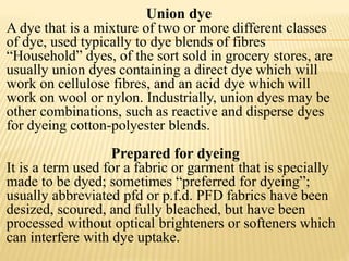 Union dye
A dye that is a mixture of two or more different classes
of dye, used typically to dye blends of fibres
“Household” dyes, of the sort sold in grocery stores, are
usually union dyes containing a direct dye which will
work on cellulose fibres, and an acid dye which will
work on wool or nylon. Industrially, union dyes may be
other combinations, such as reactive and disperse dyes
for dyeing cotton-polyester blends.
Prepared for dyeing
It is a term used for a fabric or garment that is specially
made to be dyed; sometimes “preferred for dyeing”;
usually abbreviated pfd or p.f.d. PFD fabrics have been
desized, scoured, and fully bleached, but have been
processed without optical brighteners or softeners which
can interfere with dye uptake.
 