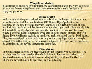 Warp-beam dyeing
It is similar to package dyeing but more economical. Here, the yarn is wound
on to a perforated warp beam and then immersed in a tank for dyeing it
applying pressure.
Space dyeing
In this method, the yarn is dyed at intervals along its length. For these two
procedures- knit- deknit method and OPI Space-Dye Applicator- are
adopted. In the first method, the yarn is knitted on either a circular or flat-
bed knitting machine and the knitted cloth is then dyed and subsequently it is
deknitted. Since the dye does not readily penetrate the areas of the yarn
where it crosses itself, alternated dyed and undyed spaces appear. The OPI
Space-Dye Applicator technique produces multi coloured space- dyed yarns.
The yarns are dyed intermittently as they run at very high speeds through
spaced dye baths. They are continuously subjected to shock waves produced
by compressed air having supersonic velocities.
Piece dyeing
The constructed fabrics are piece dyed for the flexibility they provide. The
textile manufacturer can dye the whole fabric in batches according to the
fashion demands of the time thus avoiding wastage and resultantly loss.
There are several methods prevalent or piece dyeing.
 
