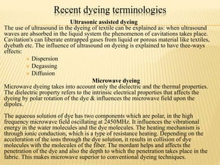Recent dyeing terminologies
Ultrasonic assisted dyeing
The use of ultrasound in the dyeing of textile can be explained as: when ultrasound
waves are absorbed in the liquid system the phenomenon of cavitations takes place.
Cavitation's can liberate entrapped gases from liquid or porous material like textiles,
dyebath etc. The influence of ultrasound on dyeing is explained to have thee-ways
effects:
 Dispersion
 Degassing
 Diffusion
Microwave dyeing
Microwave dyeing takes into account only the dielectric and the thermal properties.
The dielectric property refers to the intrinsic electrical properties that affects the
dyeing by polar rotation of the dye & influences the microwave field upon the
dipoles.
The aqueous solution of dye has two components which are polar, in the high
frequency microwave field oscillating at 2450MHz. It influences the vibrational
energy in the water molecules and the dye molecules. The heating mechanism is
through ionic conduction, which is a type of resistance heating. Depending on the
acceleration of the ions through the dye solution, it results in collision of dye
molecules with the molecules of the fiber. The mordant helps and affects the
penetration of the dye and also the depth to which the penetration takes place in the
fabric. This makes microwave superior to conventional dyeing techniques.
 