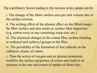 The contributory factors leading to this increase in dye uptake can be:
i. The change of the fabric surface area per unit volume due to
the surface erosion.
ii. The etching effect of the plasma effect on the fibred mages
the fiber surface and also removes surface fiber impurities
(e.g. cotton wsax or any remaining warp size, etc.)
iii. The chemical changes in the cotton fiber surface (leading
to carbonyl and carboxyl groups in the fiber.
iv. The possibility of the formation of free radicals on the
cellulosic chains of cotton.
v. Thus the action of oxygen and air plasma treatments
modifies the surface properties of cotton and leads to an
increase in the rate and extent of uptake of direct dye.
 