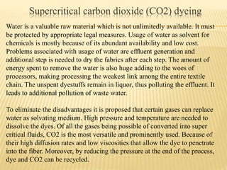 Supercritical carbon dioxide (CO2) dyeing
Water is a valuable raw material which is not unlimitedly available. It must
be protected by appropriate legal measures. Usage of water as solvent for
chemicals is mostly because of its abundant availability and low cost.
Problems associated with usage of water are effluent generation and
additional step is needed to dry the fabrics after each step. The amount of
energy spent to remove the water is also huge adding to the woes of
processors, making processing the weakest link among the entire textile
chain. The unspent dyestuffs remain in liquor, thus polluting the effluent. It
leads to additional pollution of waste water.
To eliminate the disadvantages it is proposed that certain gases can replace
water as solvating medium. High pressure and temperature are needed to
dissolve the dyes. Of all the gases being possible of converted into super
critical fluids, CO2 is the most versatile and prominently used. Because of
their high diffusion rates and low viscosities that allow the dye to penetrate
into the fiber. Moreover, by reducing the pressure at the end of the process,
dye and CO2 can be recycled.
 