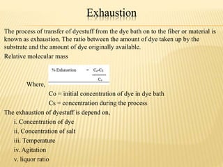 Exhaustion
The process of transfer of dyestuff from the dye bath on to the fiber or material is
known as exhaustion. The ratio between the amount of dye taken up by the
substrate and the amount of dye originally available.
Relative molecular mass
Where,
Co = initial concentration of dye in dye bath
Cs = concentration during the process
The exhaustion of dyestuff is depend on,
i. Concentration of dye
ii. Concentration of salt
iii. Temperature
iv. Agitation
v. liquor ratio
 