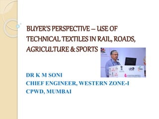 BUYER’S PERSPECTIVE – USE OF
TECHNICAL TEXTILES IN RAIL, ROADS,
AGRICULTURE & SPORTS
DR K M SONI
CHIEF ENGINEER, WESTERN ZONE-I
CPWD, MUMBAI
 