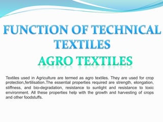 Textiles used in Agriculture are termed as agro textiles. They are used for crop
protection,fertilisation.The essential properties required are strength, elongation,
stiffness, and bio-degradation, resistance to sunlight and resistance to toxic
environment. All these properties help with the growth and harvesting of crops
and other foodstuffs.
 