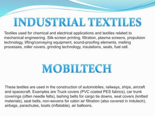 Textiles used for chemical and electrical applications and textiles related to
mechanical engineering. Silk-screen printing, filtration, plasma screens, propulsion
technology, lifting/conveying equipment, sound-proofing elements, melting
processes, roller covers, grinding technology, insulations, seals, fuel cell.
These textiles are used in the construction of automobiles, railways, ships, aircraft
and spacecraft. Examples are Truck covers (PVC coated PES fabrics), car trunk
coverings (often needle felts), lashing belts for cargo tie downs, seat covers (knitted
materials), seat belts, non-wovens for cabin air filtration (also covered in indutech),
airbags, parachutes, boats (inflatable), air balloons.
 