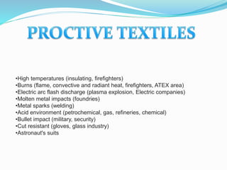 •High temperatures (insulating, firefighters)
•Burns (flame, convective and radiant heat, firefighters, ATEX area)
•Electric arc flash discharge (plasma explosion, Electric companies)
•Molten metal impacts (foundries)
•Metal sparks (welding)
•Acid environment (petrochemical, gas, refineries, chemical)
•Bullet impact (military, security)
•Cut resistant (gloves, glass industry)
•Astronaut's suits
 
