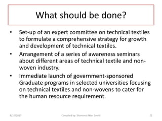 What should be done?
• Set-up of an expert committee on technical textiles
to formulate a comprehensive strategy for growth
and development of technical textiles.
• Arrangement of a series of awareness seminars
about different areas of technical textile and non-
woven industry.
• Immediate launch of government-sponsored
Graduate programs in selected universities focusing
on technical textiles and non-wovens to cater for
the human resource requirement.
8/10/2017 22Compiled by: Shamima Akter Smriti
 