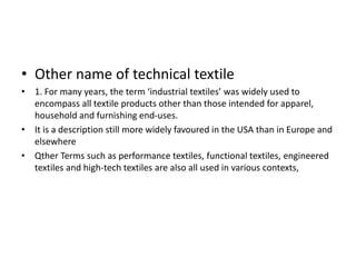 • Other name of technical textile
• 1. For many years, the term ‘industrial textiles’ was widely used to
encompass all textile products other than those intended for apparel,
household and furnishing end-uses.
• It is a description still more widely favoured in the USA than in Europe and
elsewhere
• Qther Terms such as performance textiles, functional textiles, engineered
textiles and high-tech textiles are also all used in various contexts,
 