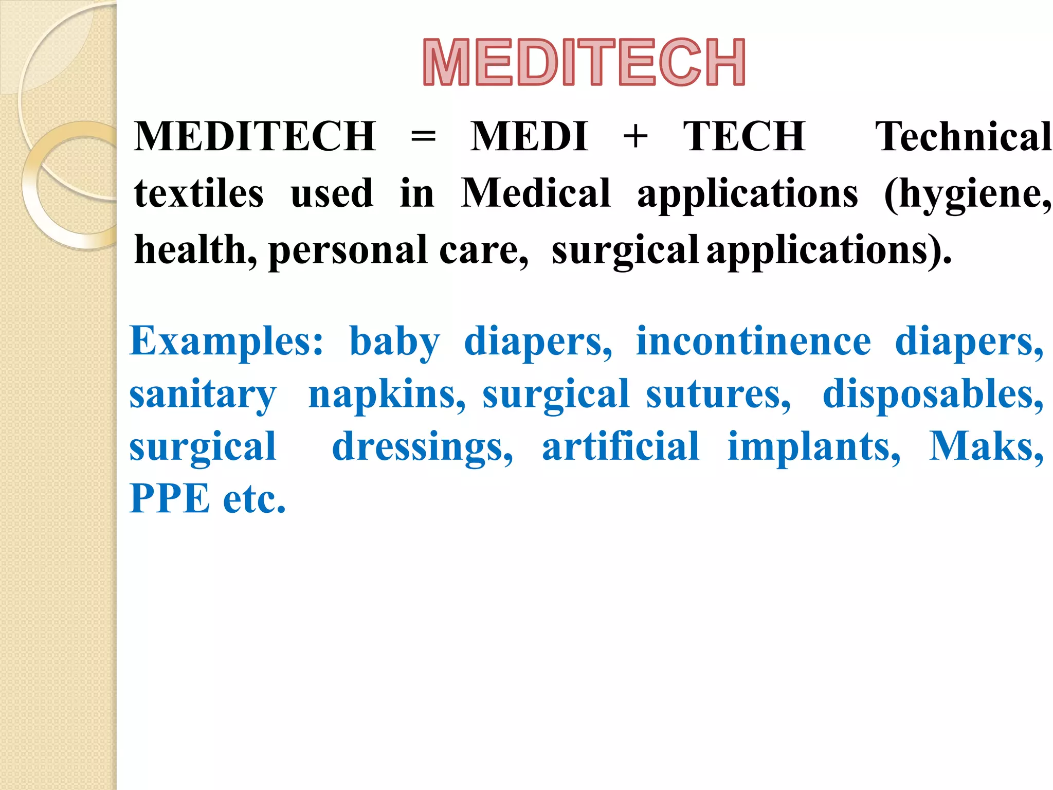 MEDITECH = MEDI + TECH Technical
textiles used in Medical applications (hygiene,
health, personal care, surgicalapplications).
Examples: baby diapers, incontinence diapers,
sanitary napkins, surgical sutures, disposables,
surgical dressings, artificial implants, Maks,
PPE etc.
 