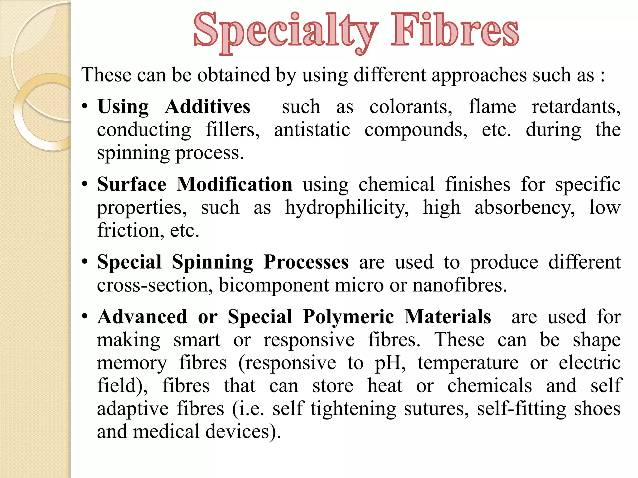 These can be obtained by using different approaches such as :
• Using Additives such as colorants, flame retardants,
conducting fillers, antistatic compounds, etc. during the
spinning process.
• Surface Modification using chemical finishes for specific
properties, such as hydrophilicity, high absorbency, low
friction, etc.
• Special Spinning Processes are used to produce different
cross-section, bicomponent micro or nanofibres.
• Advanced or Special Polymeric Materials are used for
making smart or responsive fibres. These can be shape
memory fibres (responsive to pH, temperature or electric
field), fibres that can store heat or chemicals and self
adaptive fibres (i.e. self tightening sutures, self-fitting shoes
and medical devices).
 