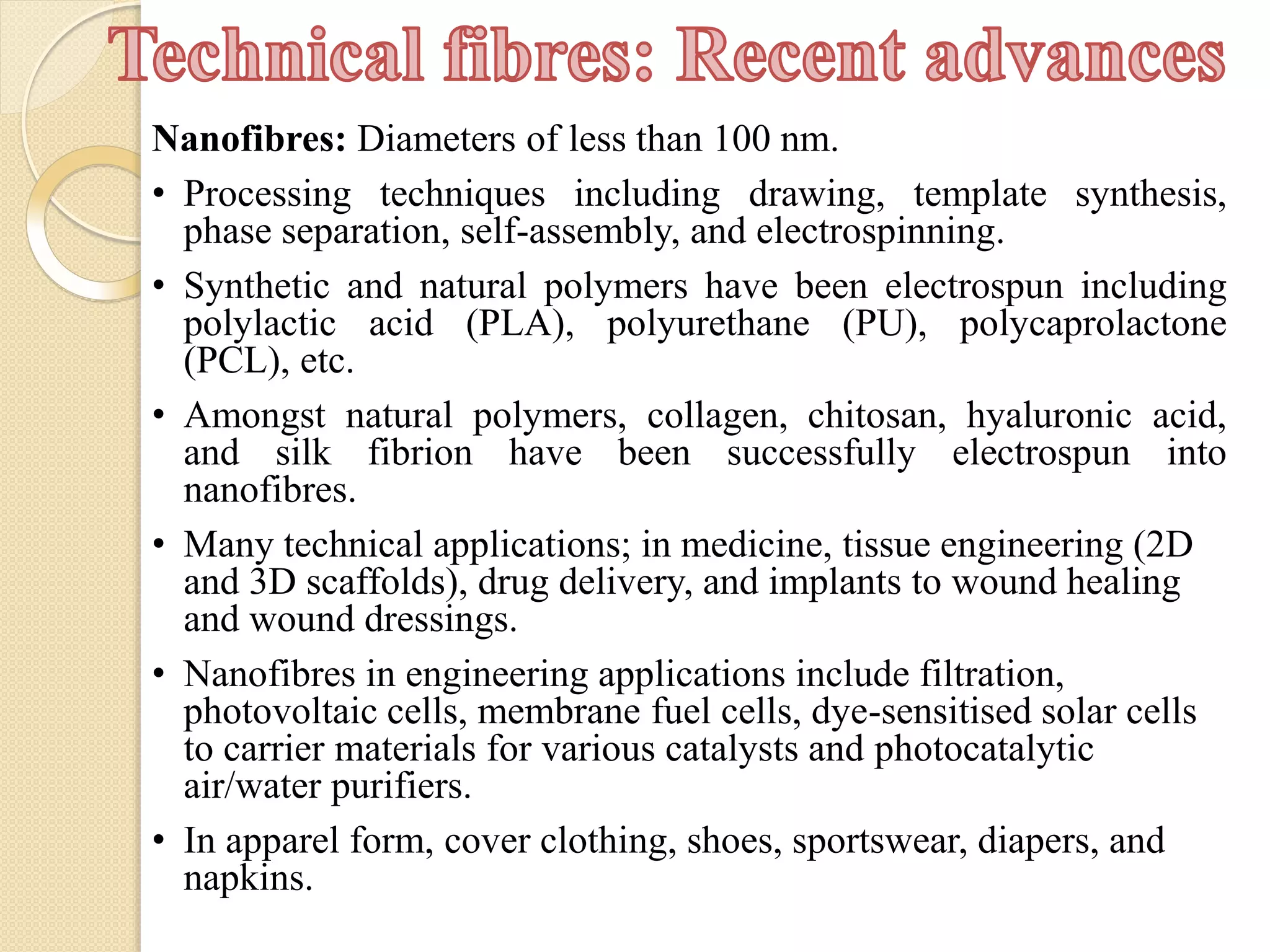Nanofibres: Diameters of less than 100 nm.
• Processing techniques including drawing, template synthesis,
phase separation, self-assembly, and electrospinning.
• Synthetic and natural polymers have been electrospun including
polylactic acid (PLA), polyurethane (PU), polycaprolactone
(PCL), etc.
• Amongst natural polymers, collagen, chitosan, hyaluronic acid,
and silk fibrion have been successfully electrospun into
nanofibres.
• Many technical applications; in medicine, tissue engineering (2D
and 3D scaffolds), drug delivery, and implants to wound healing
and wound dressings.
• Nanofibres in engineering applications include filtration,
photovoltaic cells, membrane fuel cells, dye-sensitised solar cells
to carrier materials for various catalysts and photocatalytic
air/water purifiers.
• In apparel form, cover clothing, shoes, sportswear, diapers, and
napkins.
 