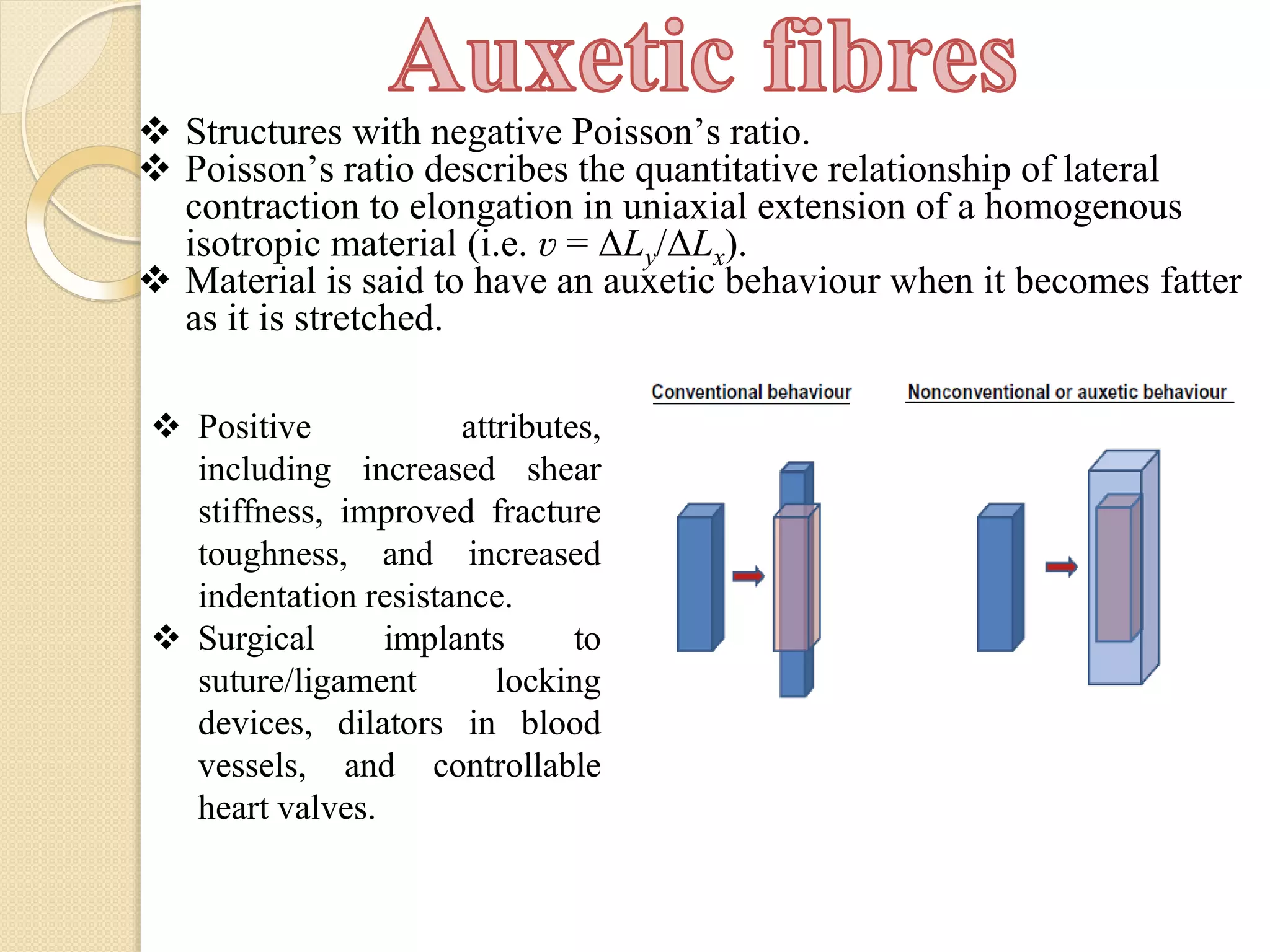  Structures with negative Poisson’s ratio.
 Poisson’s ratio describes the quantitative relationship of lateral
contraction to elongation in uniaxial extension of a homogenous
isotropic material (i.e. ʋ = ΔLy/ΔLx).
 Material is said to have an auxetic behaviour when it becomes fatter
as it is stretched.
 Positive attributes,
including increased shear
stiffness, improved fracture
toughness, and increased
indentation resistance.
 Surgical implants to
suture/ligament locking
devices, dilators in blood
vessels, and controllable
heart valves.
 