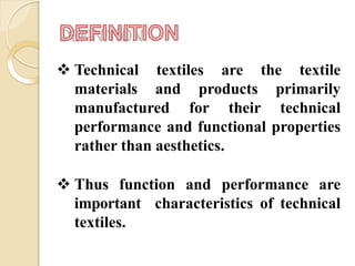  Technical textiles are the textile
materials and products primarily
manufactured for their technical
performance and functional properties
rather than aesthetics.
 Thus function and performance are
important characteristics of technical
textiles.
 