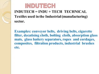 INDUTECH = INDU + TECH TECHNICAL
Textiles used in the Industrial (manufacturing)
sector.
Examples: conveyor belts, driving belts, cigarette
filter, decatising cloth, bolting cloth, absorption glass
mats, glass battery separators, ropes and cordages,
composites, filtration products, industrial brushes
etc.
 