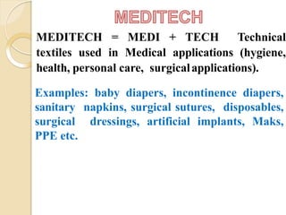 MEDITECH = MEDI + TECH Technical
textiles used in Medical applications (hygiene,
health, personal care, surgicalapplications).
Examples: baby diapers, incontinence diapers,
sanitary napkins, surgical sutures, disposables,
surgical dressings, artificial implants, Maks,
PPE etc.
 