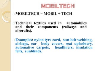MOBILTECH = MOBIL + TECH
Technical textiles used in automobiles
and their components (railways and
aircrafts).
Examples: nylon tyre cord, seat belt webbing,
airbags, car body covers, seat upholstery,
automative carpets, headliners, insulation
felts, sunblinds.
 