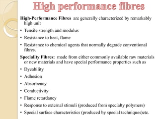 High-Performance Fibres are generally characterized by remarkably
high unit
• Tensile strength and modulus
• Resistance to heat, flame
• Resistance to chemical agents that normally degrade conventional
fibres.
Speciality Fibres: made from either commonly available raw materials
or new materials and have special performance properties such as
• Dyeability
• Adhesion
• Absorbency
• Conductivity
• Flame retardancy
• Response to external stimuli (produced from specialty polymers)
• Special surface characteristics (produced by special techniques)etc.
 