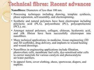 Nanofibres: Diameters of less than 100 nm.
• Processing techniques including drawing, template synthesis,
phase separation, self-assembly, and electrospinning.
• Synthetic and natural polymers have been electrospun including
polylactic acid (PLA), polyurethane (PU), polycaprolactone
(PCL), etc.
• Amongst natural polymers, collagen, chitosan, hyaluronic acid,
and silk fibrion have been successfully electrospun into
nanofibres.
• Many technical applications; in medicine, tissue engineering (2D
and 3D scaffolds), drug delivery, and implants to wound healing
and wound dressings.
• Nanofibres in engineering applications include filtration,
photovoltaic cells, membrane fuel cells, dye-sensitised solar cells
to carrier materials for various catalysts and photocatalytic
air/water purifiers.
• In apparel form, cover clothing, shoes, sportswear, diapers, and
napkins.
 
