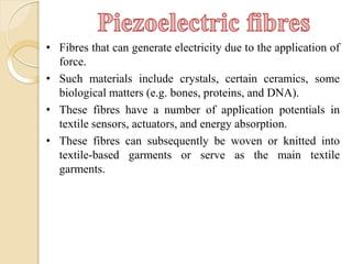 • Fibres that can generate electricity due to the application of
force.
• Such materials include crystals, certain ceramics, some
biological matters (e.g. bones, proteins, and DNA).
• These fibres have a number of application potentials in
textile sensors, actuators, and energy absorption.
• These fibres can subsequently be woven or knitted into
textile-based garments or serve as the main textile
garments.
 