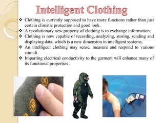  Clothing is currently supposed to have more functions rather than just
certain climatic protection and good look.
 A revolutionary new property of clothing is to exchange information.
 Clothing is now capable of recording, analyzing, storing, sending and
displaying data, which is a new dimension in intelligent systems.
 An intelligent clothing may sense, measure and respond to various
stimuli.
 Imparting electrical conductivity to the garment will enhance many of
its functional properties .
 