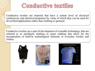 Conductive textiles
Conductive textiles are material that have a certain level of electrical
conductivity and electrical properties by virtue of which they can be used for
diversified applications rather than clothing or garment.
Conductive textiles are a part of development of wearable technology, that are
referred to as intelligent clothing or smart clothing that allow for the
incorporation of built-in technological elements in everyday textiles and
clothes.
 
