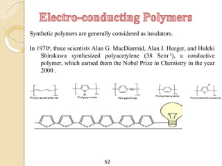 Synthetic polymers are generally considered as insulators.
In 1970s, three scientists Alan G. MacDiarmid, Alan J. Heeger, and Hideki
Shirakawa synthesized polyacetylene (38 Scm-1), a conductive
polymer, which earned them the Nobel Prize in Chemistry in the year
2000 .
52
 