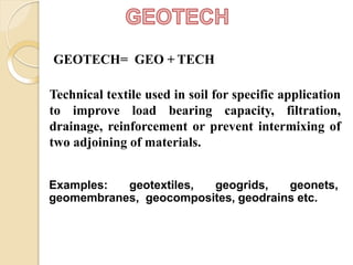 GEOTECH= GEO + TECH
Technical textile used in soil for specific application
to improve load bearing capacity, filtration,
drainage, reinforcement or prevent intermixing of
two adjoining of materials.
Examples: geotextiles, geogrids, geonets,
geomembranes, geocomposites, geodrains etc.
 