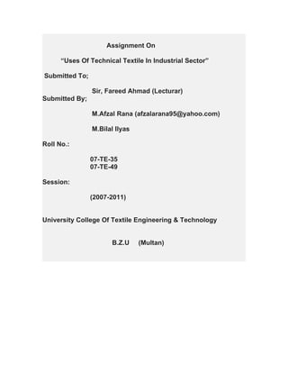 Assignment On

      “Uses Of Technical Textile In Industrial Sector”

Submitted To;

                Sir, Fareed Ahmad (Lecturar)
Submitted By;

                M.Afzal Rana (afzalarana95@yahoo.com)

                M.Bilal Ilyas

Roll No.:

                07-TE-35
                07-TE-49

Session:

                (2007-2011)


University College Of Textile Engineering & Technology


                      B.Z.U     (Multan)
 
