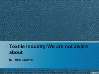 Textile Industry-We are not aware
about
By – Mihir Upadhyay
 