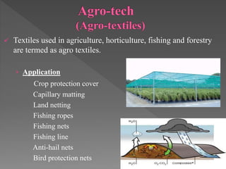 Textiles used in agriculture, horticulture, fishing and forestry
are termed as agro textiles.
› Application
Crop protection cover
Capillary matting
Land netting
Fishing ropes
Fishing nets
Fishing line
Anti-hail nets
Bird protection nets
 